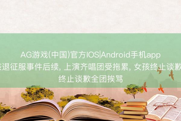 AG游戏(中国)官方IOS|Android手机app下载 女孩退征服事件后续, 上演齐唱团受拖累, 女孩终止谈歉全团挨骂