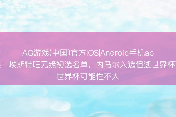 AG游戏(中国)官方IOS|Android手机app下载 巴媒:埃斯特旺无缘初选名单,内马尔入选但逝世界杯可能性不大