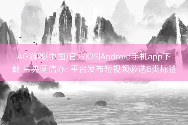 AG游戏(中国)官方IOS|Android手机app下载 中央网信办: 平台发布短视频必选6类标签
