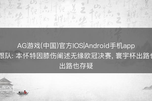 AG游戏(中国)官方IOS|Android手机app下载 跟队: 本怀特因膝伤阐述无缘欧冠决赛, 寰宇杯出路也存疑