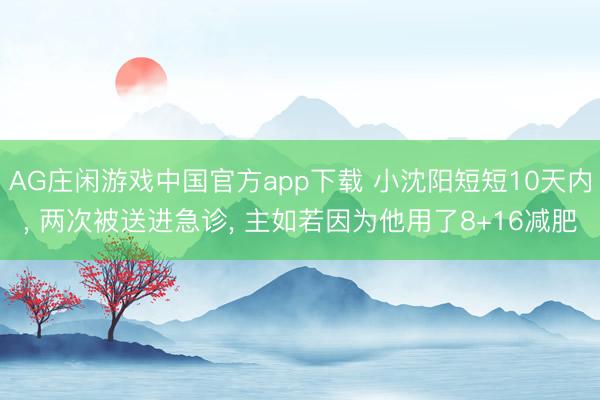 AG庄闲游戏中国官方app下载 小沈阳短短10天内， 两次被送进急诊， 主如若因为他用了8+16减肥