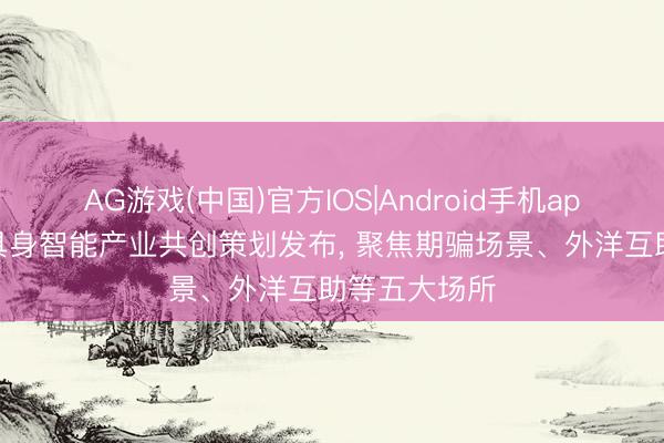 AG游戏(中国)官方IOS|Android手机app下载 香港具身智能产业共创策划发布， 聚焦期骗场景、外洋互助等五大场所