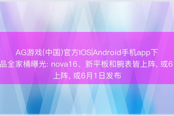 AG游戏(中国)官方IOS|Android手机app下载 华为新品全家桶曝光: nova16、新平板和腕表皆上阵， 或6月1日发布