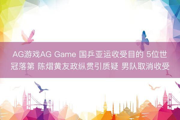 AG游戏AG Game 国乒亚运收受目的 5位世冠落第 陈熠黄友政纵贯引质疑 男队取消收受