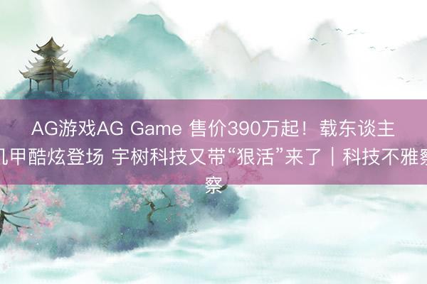 AG游戏AG Game 售价390万起!载东谈主机甲酷炫登场 宇树科技又带“狠活”来了|科技不雅察