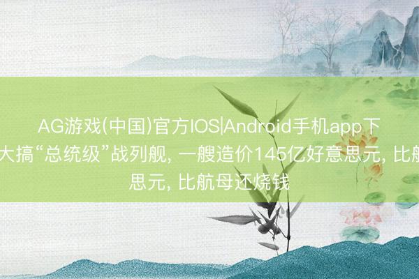 AG游戏(中国)官方IOS|Android手机app下载 特朗普大搞“总统级”战列舰, 一艘造价145亿好意思元, 比航母还烧钱