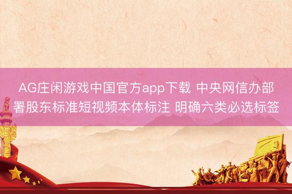 AG庄闲游戏中国官方app下载 中央网信办部署股东标准短视频本体标注 明确六类必选标签