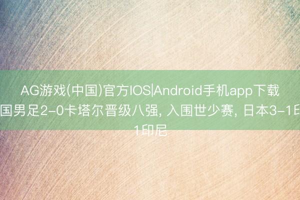 AG游戏(中国)官方IOS|Android手机app下载 中国男足2-0卡塔尔晋级八强， 入围世少赛， 日本3-1印尼