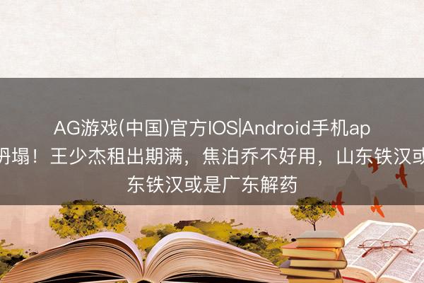 AG游戏(中国)官方IOS|Android手机app下载 内线坍塌!王少杰租出期满,焦泊乔不好用,山东铁汉或是广东解药