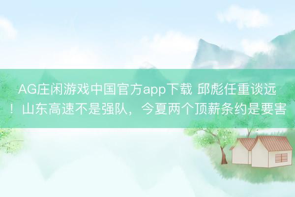 AG庄闲游戏中国官方app下载 邱彪任重谈远!山东高速不是强队,今夏两个顶薪条约是要害