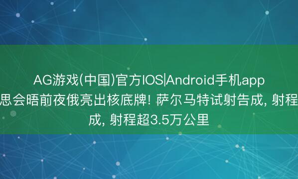 AG游戏(中国)官方IOS|Android手机app下载 中好意思会晤前夜俄亮出核底牌! 萨尔马特试射告成， 射程超3.5万公里