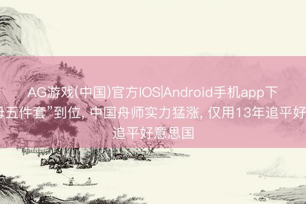 AG游戏(中国)官方IOS|Android手机app下载 航母五件套”到位, 中国舟师实力猛涨, 仅用13年追平好意思国