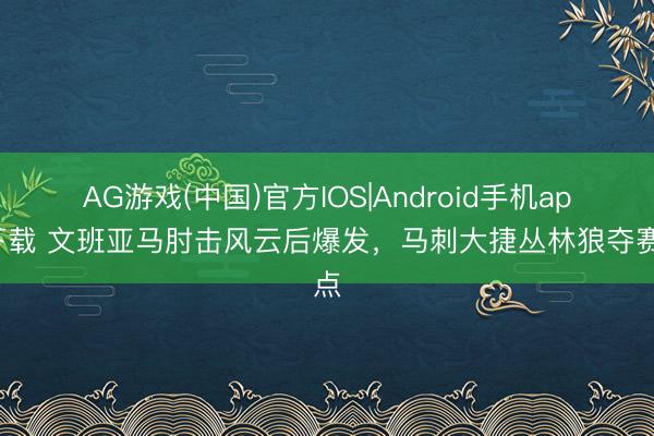 AG游戏(中国)官方IOS|Android手机app下载 文班亚马肘击风云后爆发，马刺大捷丛林狼夺赛点