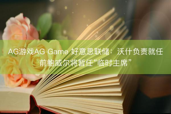 AG游戏AG Game 好意思联储：沃什负责就任前鲍威尔将暂任“临时主席”