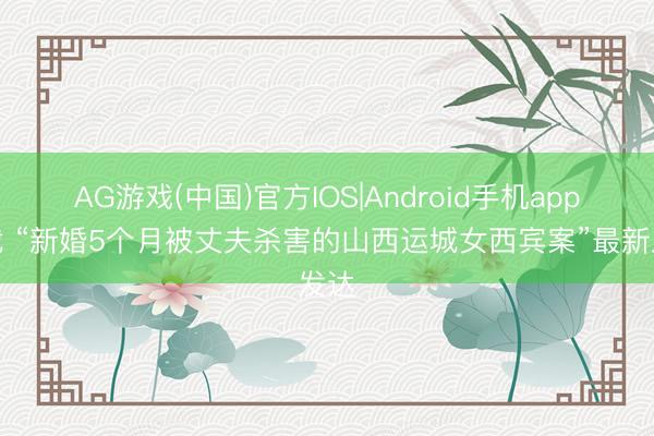 AG游戏(中国)官方IOS|Android手机app下载 “新婚5个月被丈夫杀害的山西运城女西宾案”最新发达