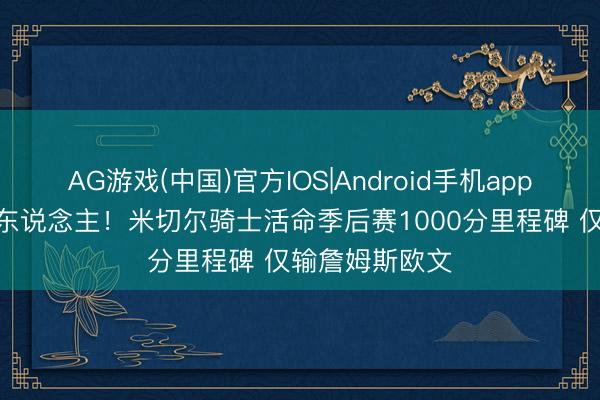 AG游戏(中国)官方IOS|Android手机app下载 队史第3东说念主!米切尔骑士活命季后赛1000分里程碑 仅输詹姆斯欧文