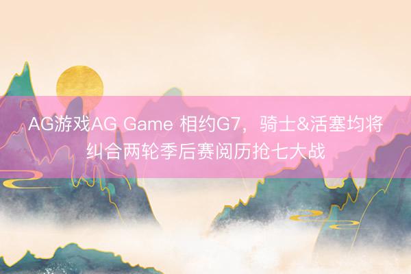 AG游戏AG Game 相约G7，骑士&活塞均将纠合两轮季后赛阅历抢七大战