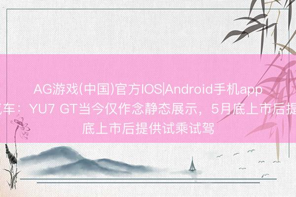 AG游戏(中国)官方IOS|Android手机app下载 小米汽车:YU7 GT当今仅作念静态展示,5月底上市后提供试乘试驾