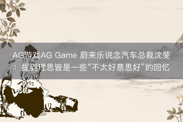 AG游戏AG Game 蔚来乐说念汽车总裁沈斐：提到理思皆是一些“不太好意思好”的回忆