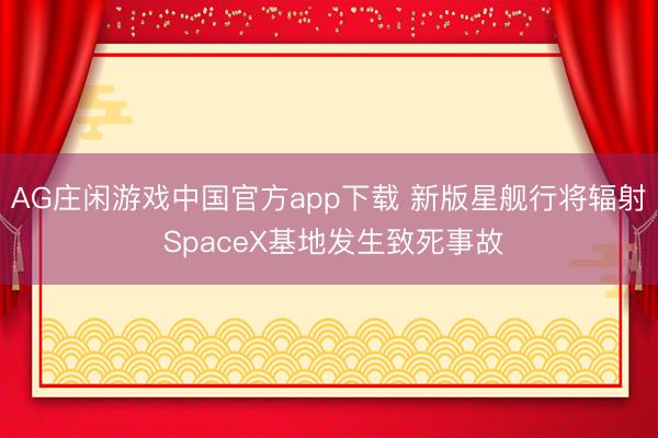 AG庄闲游戏中国官方app下载 新版星舰行将辐射 SpaceX基地发生致死事故
