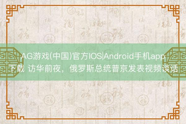 AG游戏(中国)官方IOS|Android手机app下载 访华前夜，俄罗斯总统普京发表视频谈话