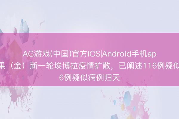 AG游戏(中国)官方IOS|Android手机app下载 刚果(金)新一轮埃博拉疫情扩散,已阐述116例疑似病例归天