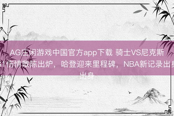 AG庄闲游戏中国官方app下载 骑士VS尼克斯G1伤情敷陈出炉,哈登迎来里程碑,NBA新记录出身