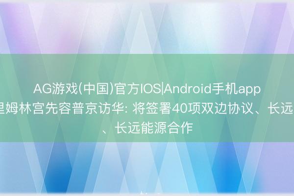 AG游戏(中国)官方IOS|Android手机app下载 克里姆林宫先容普京访华: 将签署40项双边协议、长远能源合作