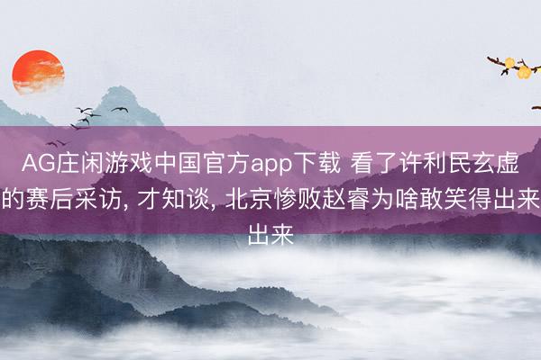AG庄闲游戏中国官方app下载 看了许利民玄虚的赛后采访， 才知谈， 北京惨败赵睿为啥敢笑得出来