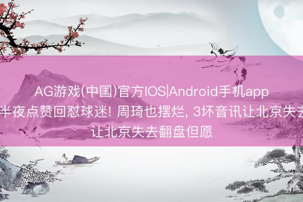 AG游戏(中国)官方IOS|Android手机app下载 赵睿半夜点赞回怼球迷! 周琦也摆烂, 3坏音讯让北京失去翻盘但愿