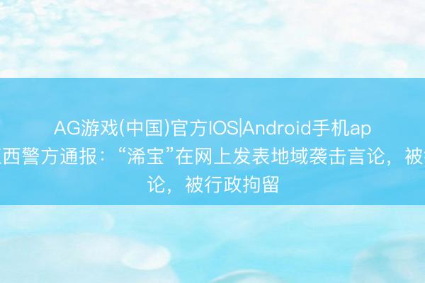 AG游戏(中国)官方IOS|Android手机app下载 江西警方通报:“浠宝”在网上发表地域袭击言论,被行政拘留