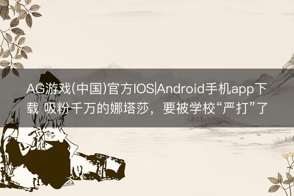 AG游戏(中国)官方IOS|Android手机app下载 吸粉千万的娜塔莎,要被学校“严打”了