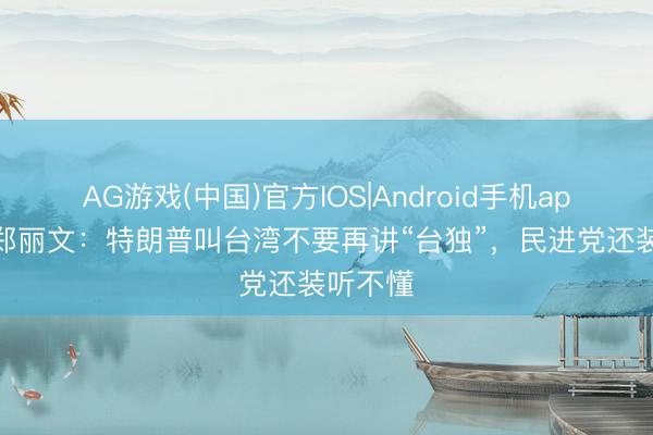 AG游戏(中国)官方IOS|Android手机app下载 郑丽文:特朗普叫台湾不要再讲“台独”,民进党还装听不懂