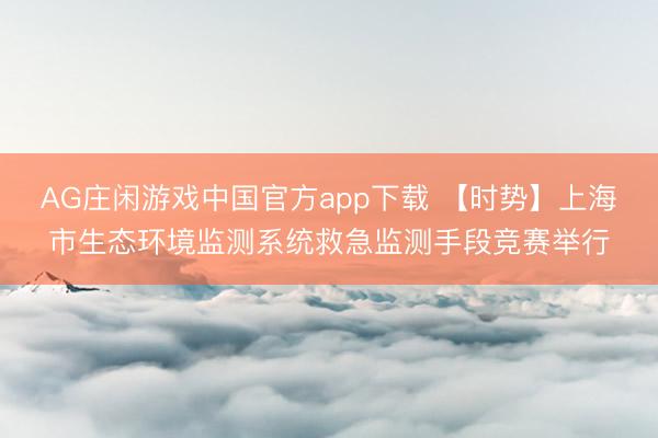 AG庄闲游戏中国官方app下载 【时势】上海市生态环境监测系统救急监测手段竞赛举行