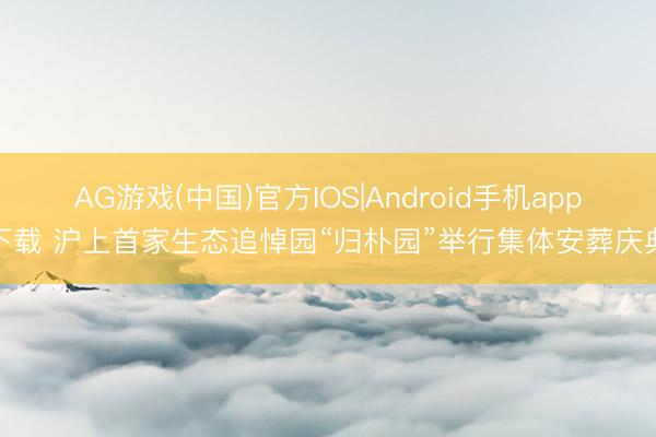 AG游戏(中国)官方IOS|Android手机app下载 沪上首家生态追悼园“归朴园”举行集体安葬庆典