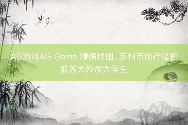 AG游戏AG Game 精确纾困, 苏州市用行径护航苏大残疾大学生