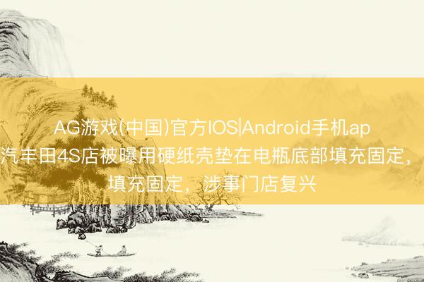 AG游戏(中国)官方IOS|Android手机app下载 南昌一汽丰田4S店被曝用硬纸壳垫在电瓶底部填充固定,涉事门店复兴