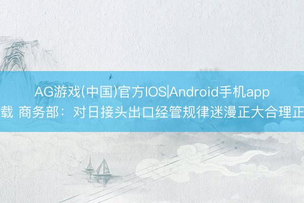 AG游戏(中国)官方IOS|Android手机app下载 商务部:对日接头出口经管规律迷漫正大合理正当