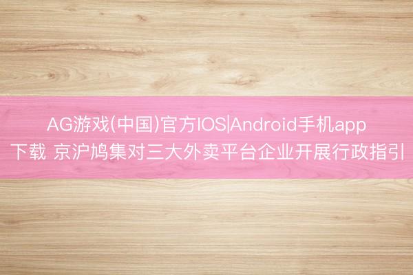 AG游戏(中国)官方IOS|Android手机app下载 京沪鸠集对三大外卖平台企业开展行政指引