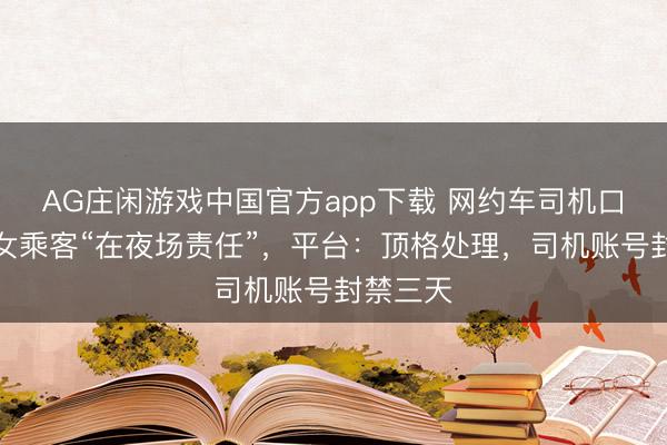 AG庄闲游戏中国官方app下载 网约车司机口舌质问女乘客“在夜场责任”，平台：顶格处理，司机账号封禁三天