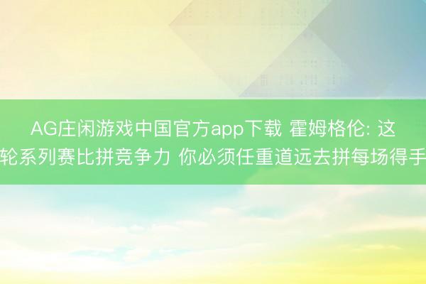 AG庄闲游戏中国官方app下载 霍姆格伦: 这轮系列赛比拼竞争力 你必须任重道远去拼每场得手