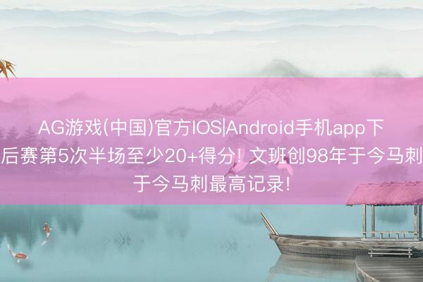AG游戏(中国)官方IOS|Android手机app下载 本年季后赛第5次半场至少20+得分! 文班创98年于今马刺最高记录!