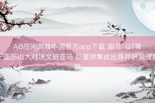 AG庄闲游戏中国官方app下载 甜瓜: G7等于亚历山大对决文班亚马 巨星拼集此出身并妍丽耀眼