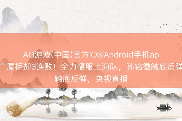 AG游戏(中国)官方IOS|Android手机app下载 浙江广厦拒却3连败！全力慑服上海队，孙铭徽触底反弹，央视直播
