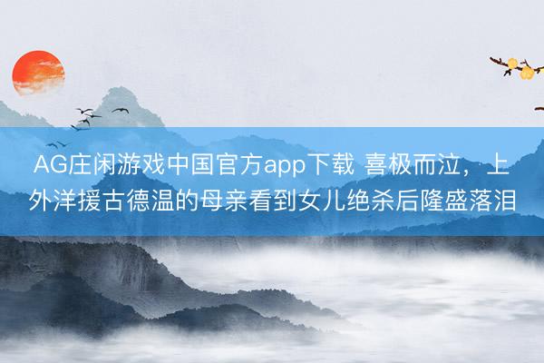AG庄闲游戏中国官方app下载 喜极而泣，上外洋援古德温的母亲看到女儿绝杀后隆盛落泪
