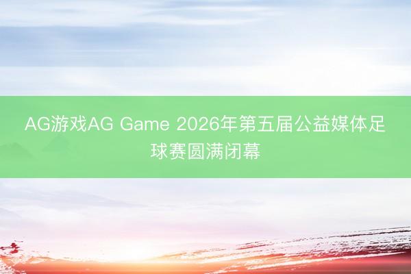 AG游戏AG Game 2026年第五届公益媒体足球赛圆满闭幕