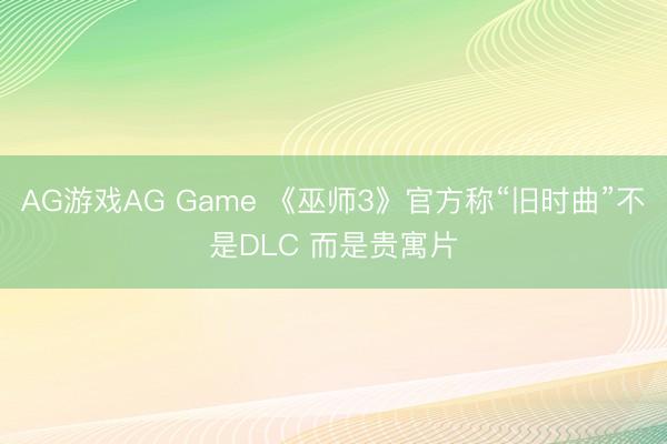 AG游戏AG Game 《巫师3》官方称“旧时曲”不是DLC 而是贵寓片