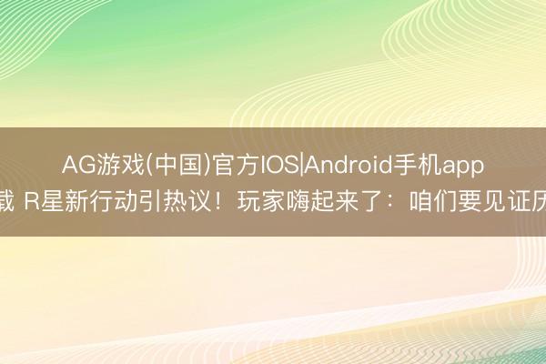 AG游戏(中国)官方IOS|Android手机app下载 R星新行动引热议!玩家嗨起来了:咱们要见证历史