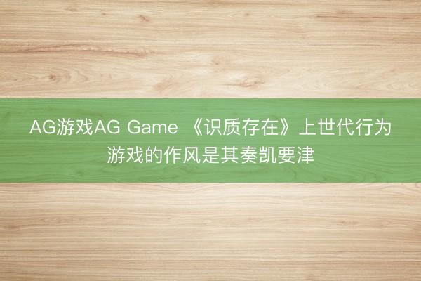 AG游戏AG Game 《识质存在》上世代行为游戏的作风是其奏凯要津