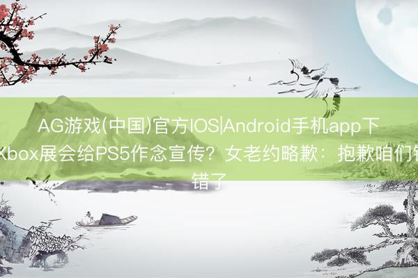 AG游戏(中国)官方IOS|Android手机app下载 Xbox展会给PS5作念宣传？女老约略歉：抱歉咱们错了